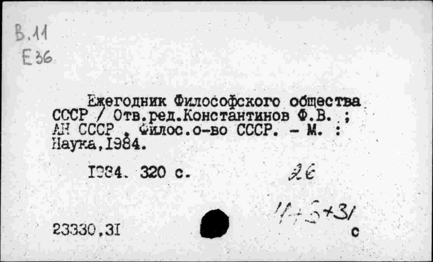 ﻿Е
Ежегодник Философского общества СССР / Отв.ред.Константинов Ф.В. ; АН СССР , Филос.о-во СССР. - М. : Наука, 1984.
1084 . 320 с.
23330,31	V	- С